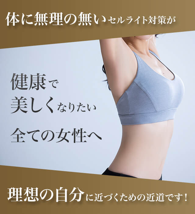 体に無理の無いセルライト対策が 健康で美しくなりたい全ての女性へ 理想の自分に近づくための近道です！